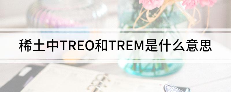 稀土中TREO和TREM是什么意思 稀土中TREO和TREM分别代表什么